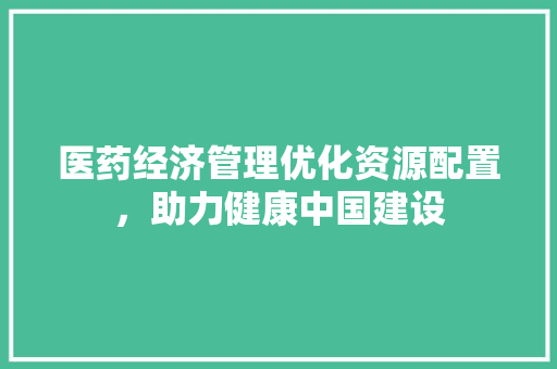 医药经济管理优化资源配置,助力健康中国建设 医药经济管理优化资源配置,助力健康中国建设