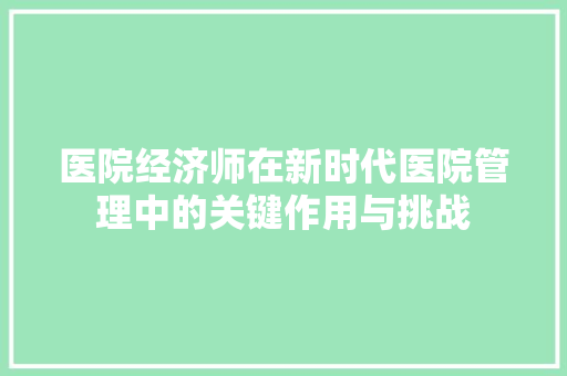 医院经济师在新时代医院管理中的关键作用与挑战 医院经济师在新时代医院管理中的关键作用与挑战
