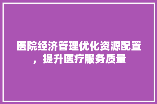 医院经济管理优化资源配置,提升医疗服务质量 医院经济管理优化资源配置,提升医疗服务质量