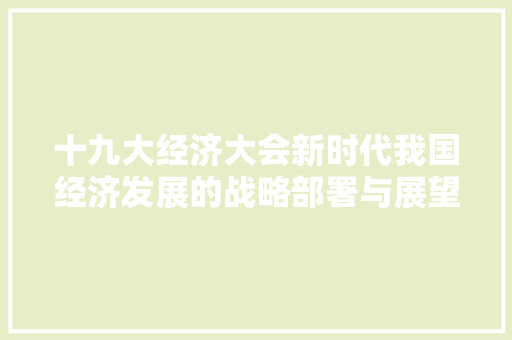 十九大经济大会新时代我国经济发展的战略部署与展望 十九大经济大会新时代我国经济发展的战略部署与展望