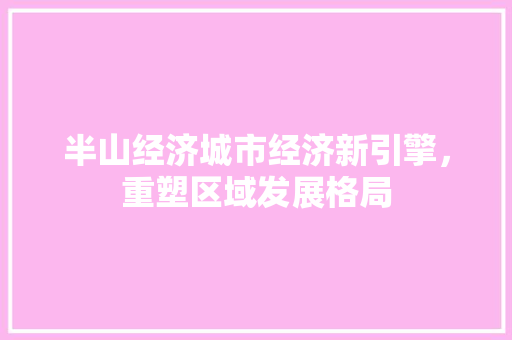 半山经济城市经济新引擎,重塑区域发展格局 半山经济城市经济新引擎,重塑区域发展格局