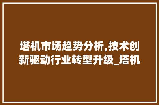 塔机市场趋势分析,技术创新驱动行业转型升级_塔机市场趋势 塔机市场趋势分析,技术创新驱动行业转型升级_塔机市场趋势