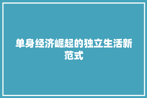 单身经济崛起的独立生活新范式 单身经济崛起的独立生活新范式