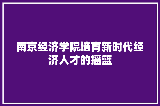 南京经济学院培育新时代经济人才的摇篮 南京经济学院培育新时代经济人才的摇篮