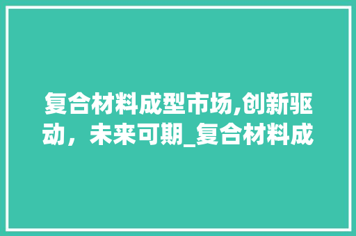复合材料成型市场,创新驱动,未来可期_复合材料成型市场趋势 复合材料成型市场,创新驱动,未来可期_复合材料成型市场趋势