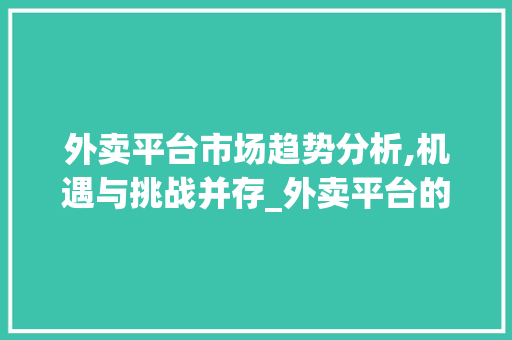 外卖平台市场趋势分析,机遇与挑战并存_外卖平台的市场趋势分析 外卖平台市场趋势分析,机遇与挑战并存_外卖平台的市场趋势分析