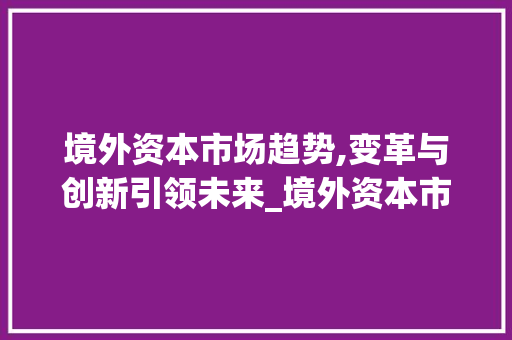 境外资本市场趋势,变革与创新引领未来_境外资本市场趋势 境外资本市场趋势,变革与创新引领未来_境外资本市场趋势