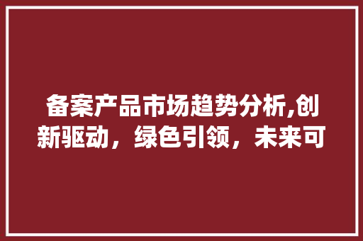 备案产品市场趋势分析,创新驱动，绿色引领，未来可期_备案产品市场趋势