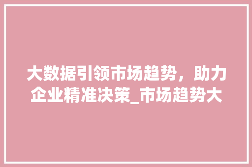 大数据引领市场趋势,助力企业精准决策_市场趋势大数据是什么 大数据引领市场趋势,助力企业精准决策_市场趋势大数据是什么