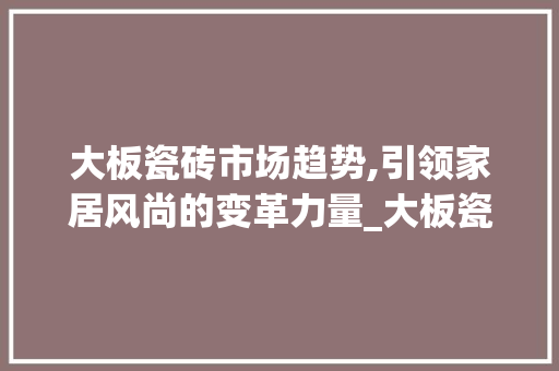大板瓷砖市场趋势,引领家居风尚的变革力量_大板瓷砖的市场趋势 大板瓷砖市场趋势,引领家居风尚的变革力量_大板瓷砖的市场趋势