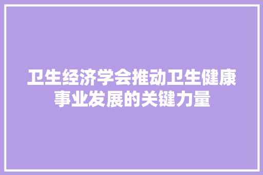 卫生经济学会推动卫生健康事业发展的关键力量 卫生经济学会推动卫生健康事业发展的关键力量