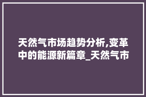 天然气市场趋势分析,变革中的能源新篇章_天然气市场趋势 天然气市场趋势分析,变革中的能源新篇章_天然气市场趋势