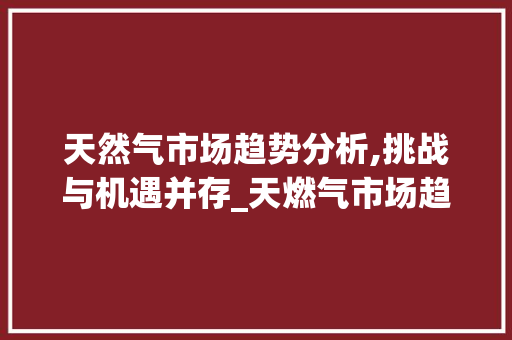 天然气市场趋势分析,挑战与机遇并存_天燃气市场趋势 天然气市场趋势分析,挑战与机遇并存_天燃气市场趋势