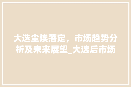 大选尘埃落定,市场趋势分析及未来展望_大选后市场趋势分析 大选尘埃落定,市场趋势分析及未来展望_大选后市场趋势分析