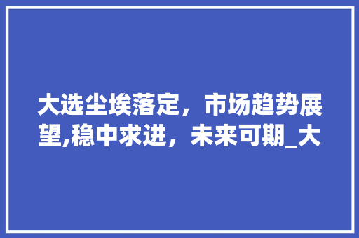大选尘埃落定,市场趋势展望,稳中求进,未来可期_大选后市场趋势如何 大选尘埃落定,市场趋势展望,稳中求进,未来可期_大选后市场趋势如何