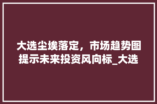 大选尘埃落定,市场趋势图提示未来投资风向标_大选后市场趋势图 大选尘埃落定,市场趋势图提示未来投资风向标_大选后市场趋势图