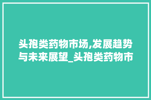 头孢类药物市场,发展趋势与未来展望_头孢类药物市场趋势 头孢类药物市场,发展趋势与未来展望_头孢类药物市场趋势