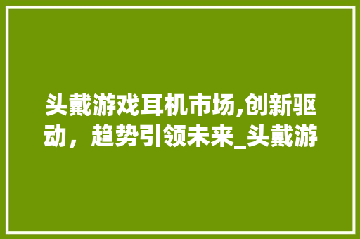 头戴游戏耳机市场,创新驱动,趋势引领未来_头戴游戏耳机市场趋势 头戴游戏耳机市场,创新驱动,趋势引领未来_头戴游戏耳机市场趋势