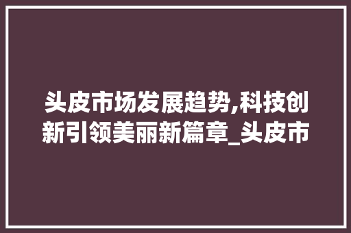 头皮市场发展趋势,科技创新引领美丽新篇章_头皮市场趋势 头皮市场发展趋势,科技创新引领美丽新篇章_头皮市场趋势
