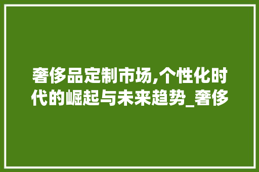 奢侈品定制市场,个性化时代的崛起与未来趋势_奢侈品定制市场趋势图 奢侈品定制市场,个性化时代的崛起与未来趋势_奢侈品定制市场趋势图