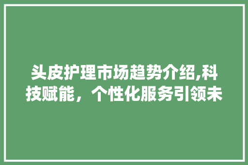 头皮护理市场趋势介绍,科技赋能,个性化服务引领未来_头皮护理市场趋势研究 头皮护理市场趋势介绍,科技赋能,个性化服务引领未来_头皮护理市场趋势研究