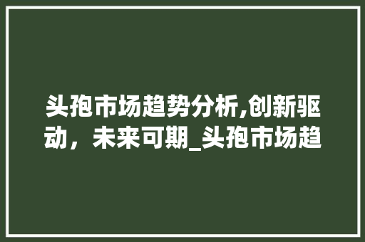 头孢市场趋势分析,创新驱动,未来可期_头孢市场趋势 头孢市场趋势分析,创新驱动,未来可期_头孢市场趋势