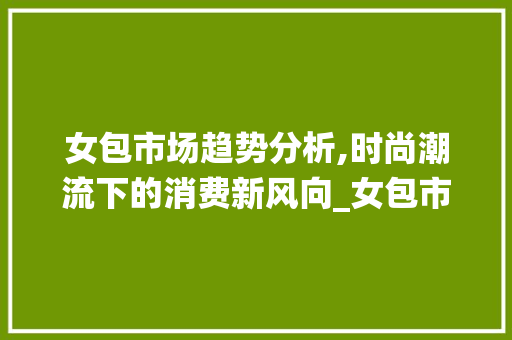 女包市场趋势分析,时尚潮流下的消费新风向_女包市场趋势统计图