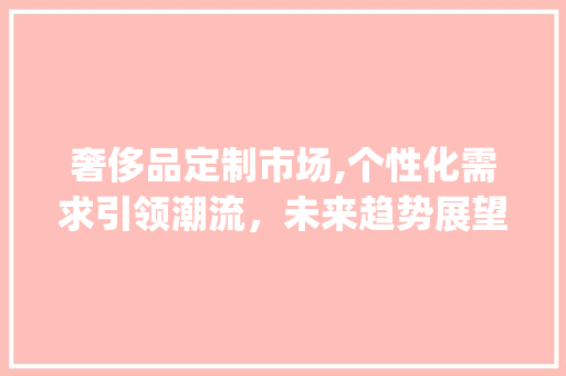奢侈品定制市场,个性化需求引领潮流,未来趋势展望_奢侈品定制市场趋势如何 奢侈品定制市场,个性化需求引领潮流,未来趋势展望_奢侈品定制市场趋势如何