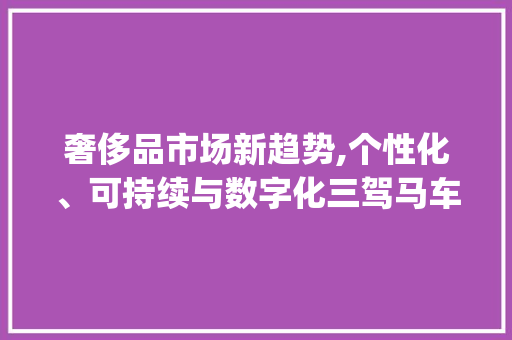 奢侈品市场新趋势,个性化、可持续与数字化三驾马车并驾齐驱_奢侈品市场趋势 奢侈品市场新趋势,个性化、可持续与数字化三驾马车并驾齐驱_奢侈品市场趋势