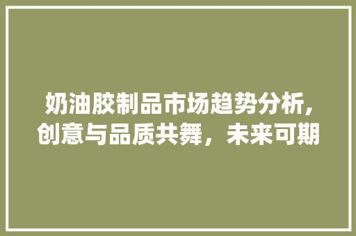 奶油胶制品市场趋势分析,创意与品质共舞,未来可期_奶油胶制品的市场趋势分析 奶油胶制品市场趋势分析,创意与品质共舞,未来可期_奶油胶制品的市场趋势分析