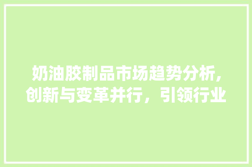 奶油胶制品市场趋势分析,创新与变革并行,引领行业发展新篇章_奶油胶制品的市场趋势如何 奶油胶制品市场趋势分析,创新与变革并行,引领行业发展新篇章_奶油胶制品的市场趋势如何