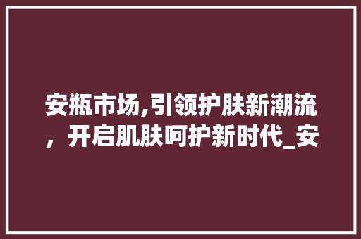 安瓶市场,引领护肤新潮流,开启肌肤呵护新时代_安瓶市场趋势 安瓶市场,引领护肤新潮流,开启肌肤呵护新时代_安瓶市场趋势