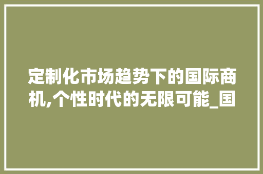 定制化市场趋势下的国际商机,个性时代的无限可能_国际定制化市场趋势 定制化市场趋势下的国际商机,个性时代的无限可能_国际定制化市场趋势