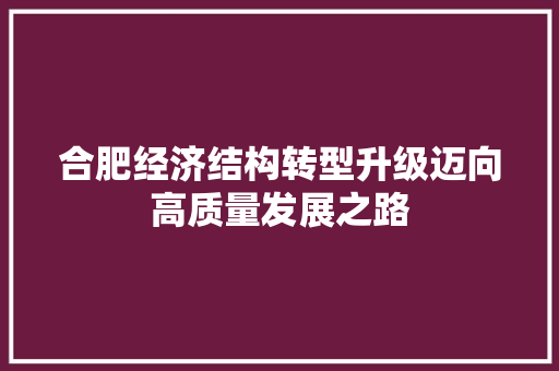 合肥经济结构转型升级迈向高质量发展之路 合肥经济结构转型升级迈向高质量发展之路