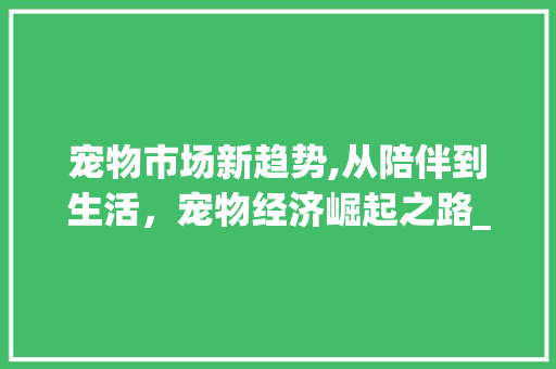 宠物市场新趋势,从陪伴到生活,宠物经济崛起之路_宠物的市场趋势 宠物市场新趋势,从陪伴到生活,宠物经济崛起之路_宠物的市场趋势
