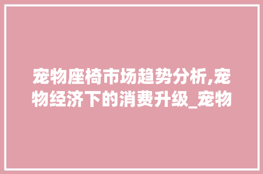 宠物座椅市场趋势分析,宠物经济下的消费升级_宠物座椅市场趋势 宠物座椅市场趋势分析,宠物经济下的消费升级_宠物座椅市场趋势