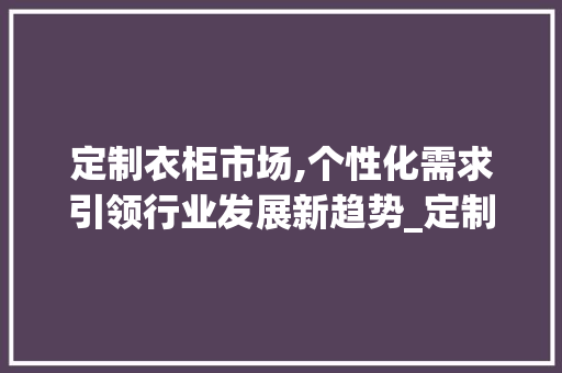 定制衣柜市场,个性化需求引领行业发展新趋势_定制衣柜市场趋势 定制衣柜市场,个性化需求引领行业发展新趋势_定制衣柜市场趋势