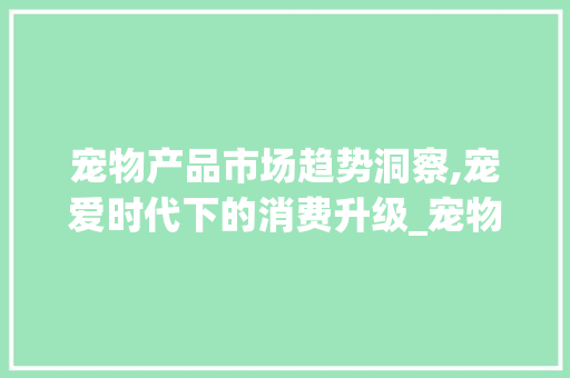 宠物产品市场趋势洞察,宠爱时代下的消费升级_宠物产品市场趋势 宠物产品市场趋势洞察,宠爱时代下的消费升级_宠物产品市场趋势