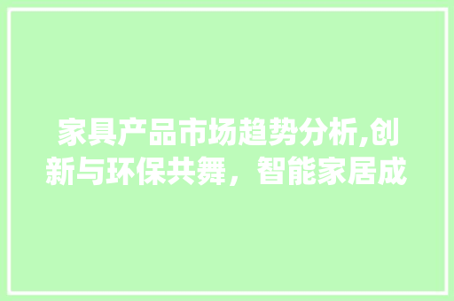 家具产品市场趋势分析,创新与环保共舞,智能家居成新宠_家具产品市场趋势分析报告 家具产品市场趋势分析,创新与环保共舞,智能家居成新宠_家具产品市场趋势分析报告