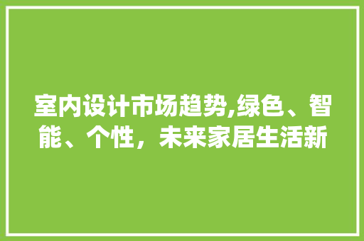 室内设计市场趋势,绿色、智能、个性,未来家居生活新风向_室内设计市场趋势 室内设计市场趋势,绿色、智能、个性,未来家居生活新风向_室内设计市场趋势