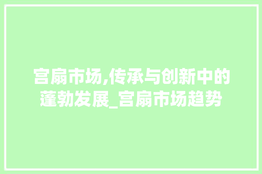 宫扇市场,传承与创新中的蓬勃发展_宫扇市场趋势 宫扇市场,传承与创新中的蓬勃发展_宫扇市场趋势