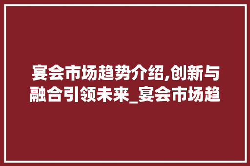 宴会市场趋势介绍,创新与融合引领未来_宴会市场趋势研究 宴会市场趋势介绍,创新与融合引领未来_宴会市场趋势研究