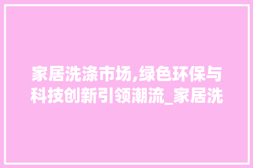 家居洗涤市场,绿色环保与科技创新引领潮流_家居洗涤市场趋势 家居洗涤市场,绿色环保与科技创新引领潮流_家居洗涤市场趋势