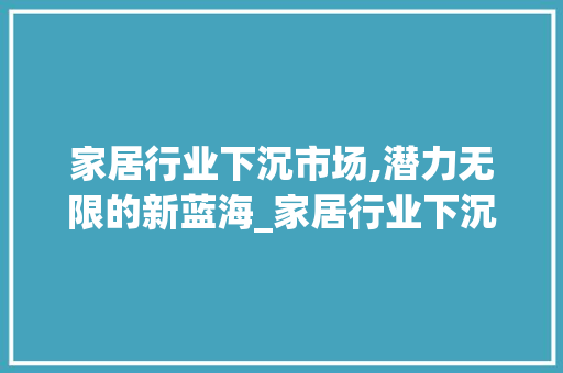 家居行业下沉市场,潜力无限的新蓝海_家居行业下沉市场趋势图 家居行业下沉市场,潜力无限的新蓝海_家居行业下沉市场趋势图