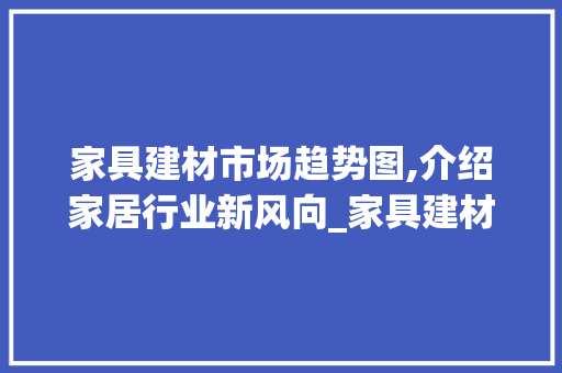 家具建材市场趋势图,介绍家居行业新风向_家具建材市场趋势图 家具建材市场趋势图,介绍家居行业新风向_家具建材市场趋势图