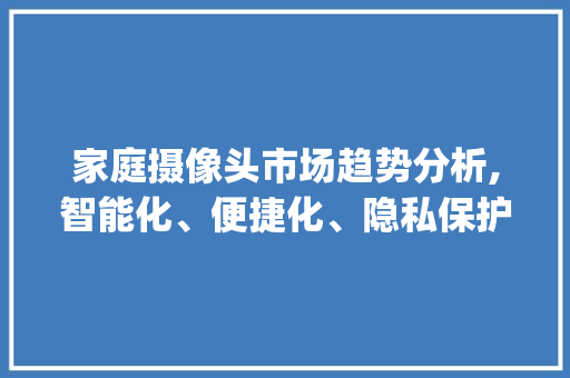 家庭摄像头市场趋势分析,智能化、便捷化、隐私保护成新风向_家庭摄像头市场趋势研究 家庭摄像头市场趋势分析,智能化、便捷化、隐私保护成新风向_家庭摄像头市场趋势研究