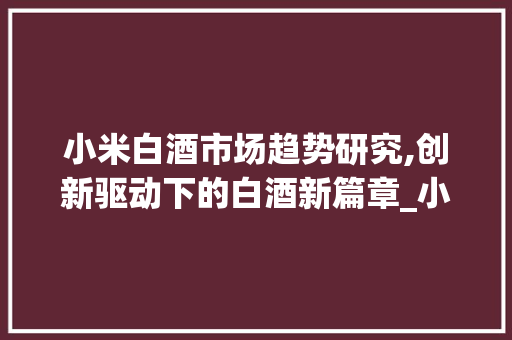 小米白酒市场趋势研究,创新驱动下的白酒新篇章_小米白酒市场趋势研究 小米白酒市场趋势研究,创新驱动下的白酒新篇章_小米白酒市场趋势研究