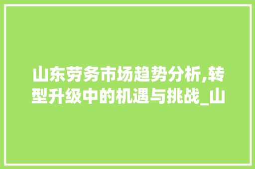 山东劳务市场趋势分析,转型升级中的机遇与挑战_山东劳务市场趋势 山东劳务市场趋势分析,转型升级中的机遇与挑战_山东劳务市场趋势