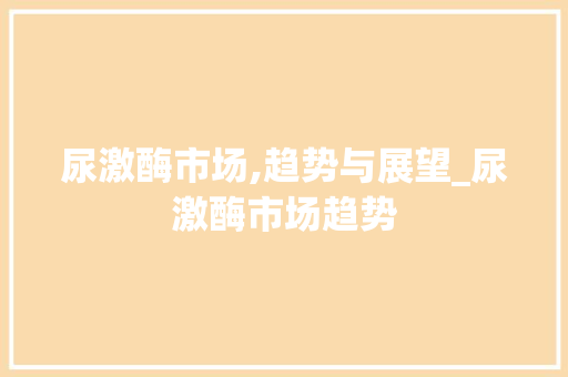 尿激酶市场,趋势与展望_尿激酶市场趋势 尿激酶市场,趋势与展望_尿激酶市场趋势