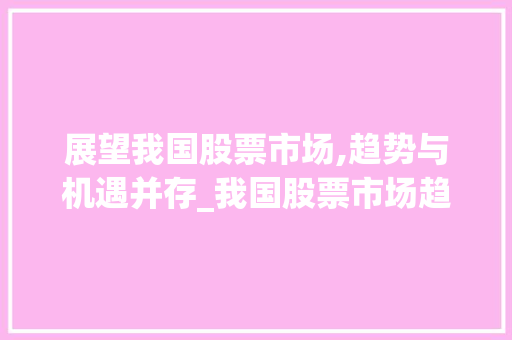 展望我国股票市场,趋势与机遇并存_我国股票市场趋势展望 展望我国股票市场,趋势与机遇并存_我国股票市场趋势展望